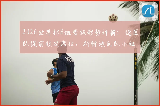 2026世界杯E组晋级形势详解：德国队提前锁定席位，科特迪瓦队小组第二争夺激烈，附关键对阵赛程解析