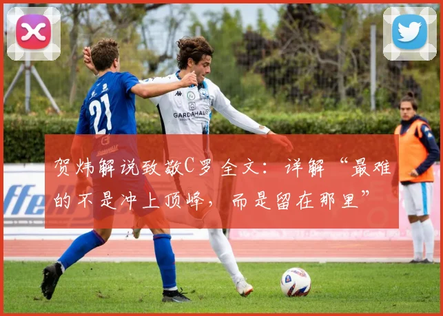 贺炜解说致敬C罗全文：详解“最难的不是冲上顶峰，而是留在那里”背后的足球哲学与坚守之道