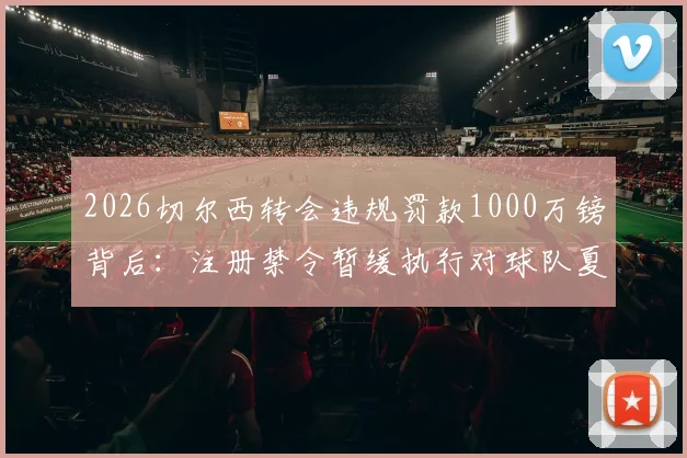 2026切尔西转会违规罚款1000万镑背后：注册禁令暂缓执行对球队夏窗引援的深层影响分析