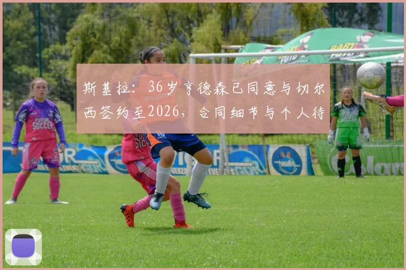 斯基拉：36岁亨德森已同意与切尔西签约至2026，合同细节与个人待遇深度分析