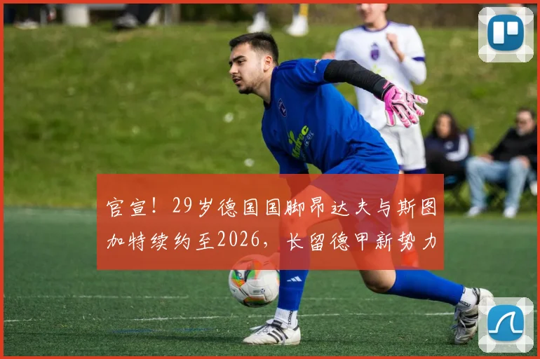 官宣!29岁德国国脚昂达夫与斯图加特续约至2026,长留德甲新势力的背后原因分析